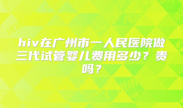 hiv在广州市一人民医院做三代试管婴儿费用多少？贵吗？