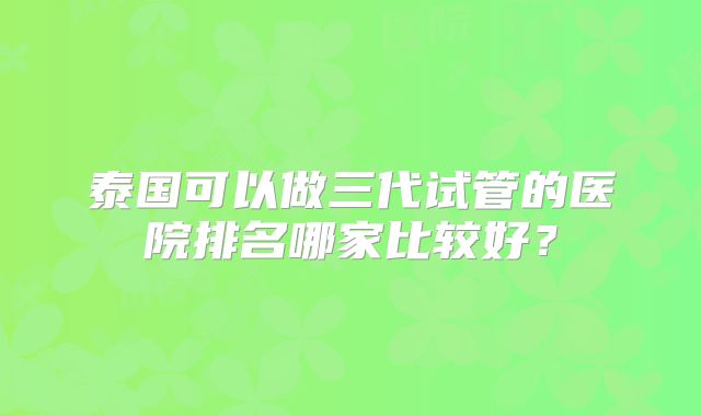 泰国可以做三代试管的医院排名哪家比较好?