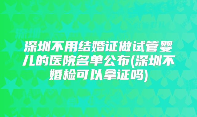 深圳不用结婚证做试管婴儿的医院名单公布(深圳不婚检可以拿证吗)