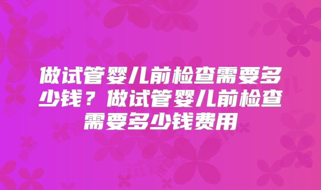 做试管婴儿前检查需要多少钱？做试管婴儿前检查需要多少钱费用