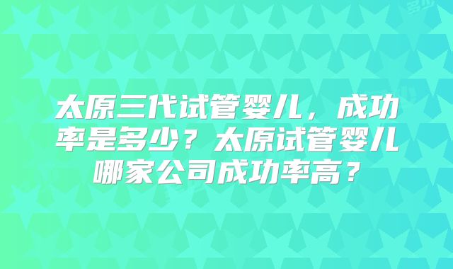 太原三代试管婴儿，成功率是多少？太原试管婴儿哪家公司成功率高？