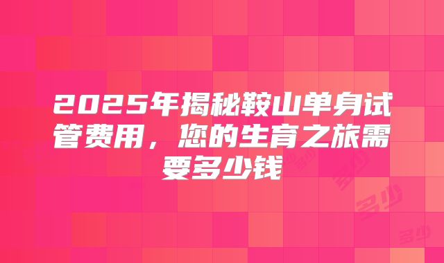 2025年揭秘鞍山单身试管费用，您的生育之旅需要多少钱