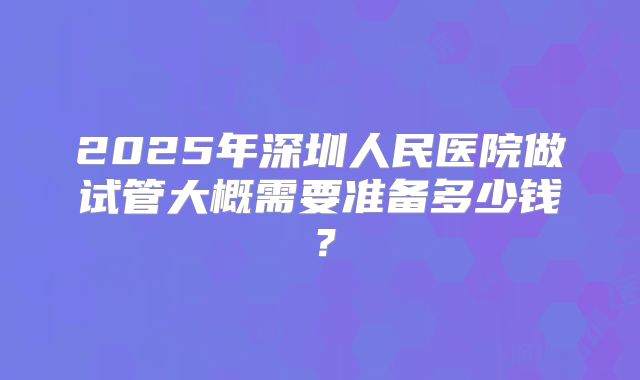 2025年深圳人民医院做试管大概需要准备多少钱？