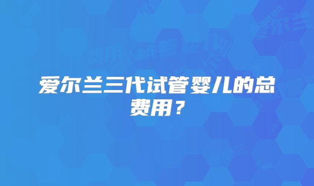 爱尔兰三代试管婴儿的总费用？