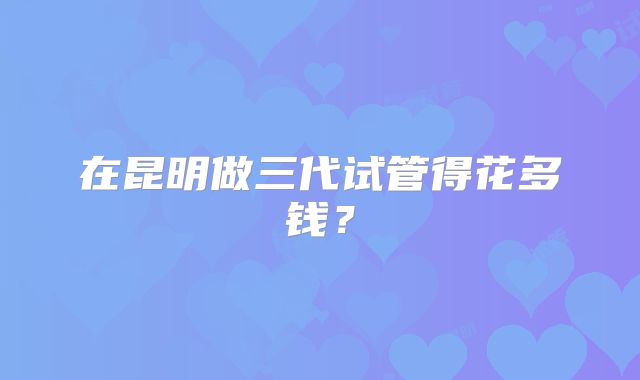 在昆明做三代试管得花多钱？