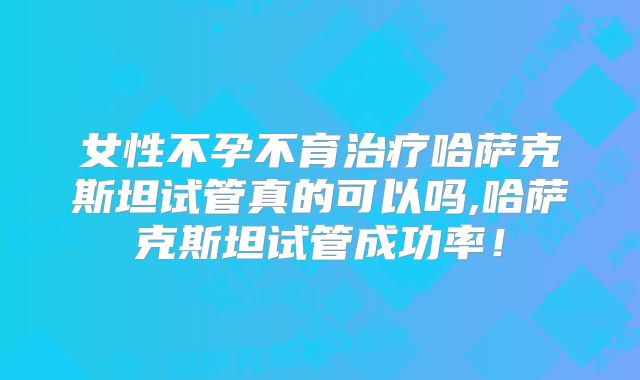 女性不孕不育治疗哈萨克斯坦试管真的可以吗,哈萨克斯坦试管成功率！
