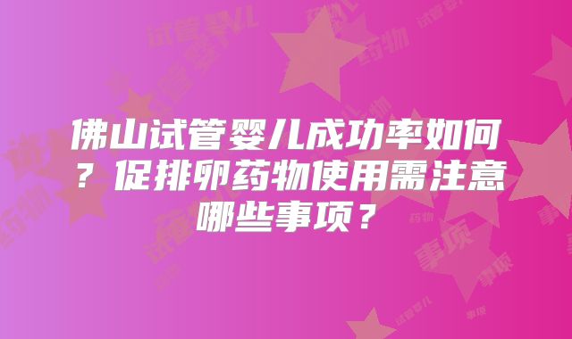 佛山试管婴儿成功率如何？促排卵药物使用需注意哪些事项？