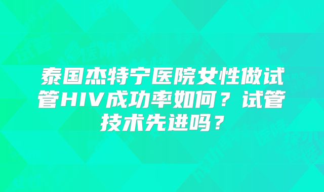 泰国杰特宁医院女性做试管HIV成功率如何？试管技术先进吗？