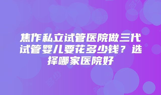 焦作私立试管医院做三代试管婴儿要花多少钱？选择哪家医院好