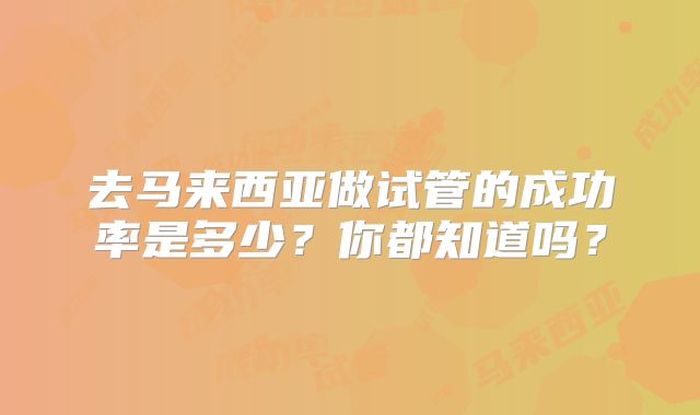 去马来西亚做试管的成功率是多少？你都知道吗？
