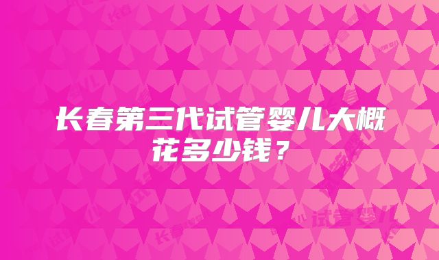 长春第三代试管婴儿大概花多少钱?