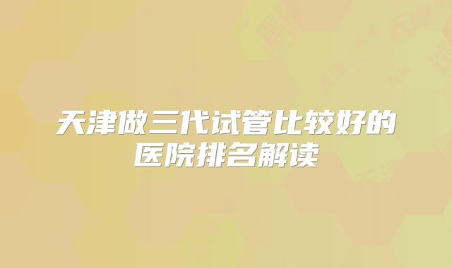 天津做三代试管比较好的医院排名解读