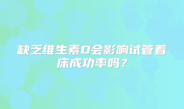 缺乏维生素D会影响试管着床成功率吗？