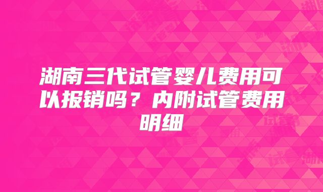 湖南三代试管婴儿费用可以报销吗？内附试管费用明细