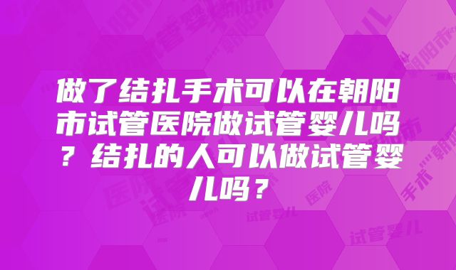 做了结扎手术可以在朝阳市试管医院做试管婴儿吗？结扎的人可以做试管婴儿吗？