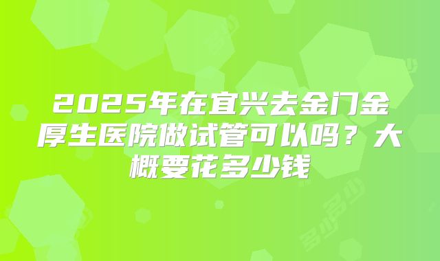 2025年在宜兴去金门金厚生医院做试管可以吗？大概要花多少钱