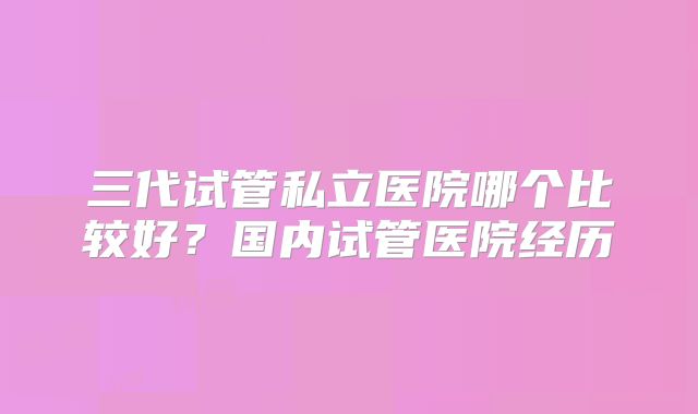 三代试管私立医院哪个比较好？国内试管医院经历