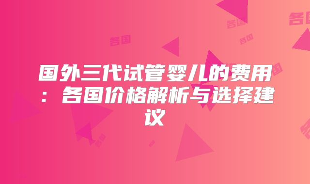 国外三代试管婴儿的费用:各国价格解析与选择建议