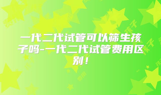 一代二代试管可以筛生孩子吗-一代二代试管费用区别!