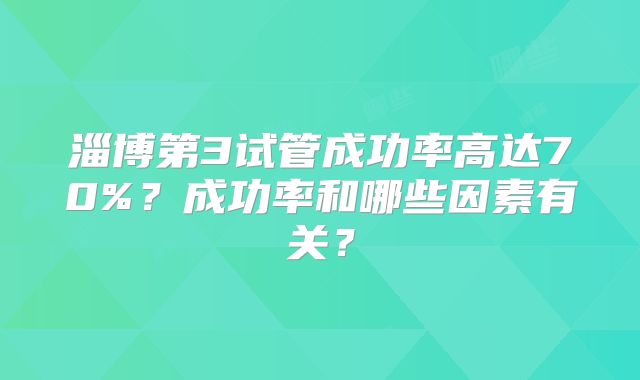 淄博第3试管成功率高达70%？成功率和哪些因素有关？
