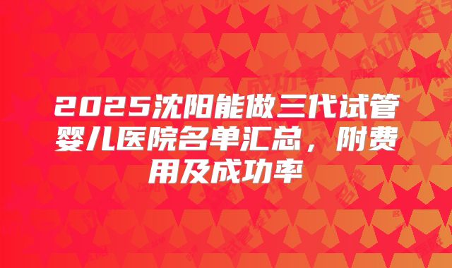 2025沈阳能做三代试管婴儿医院名单汇总,附费用及成功率