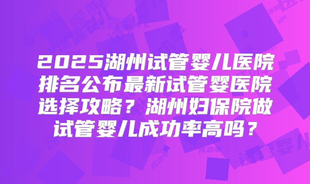 2025湖州试管婴儿医院排名公布最新试管婴医院选择攻略？湖州妇保院做试管婴儿成功率高吗？