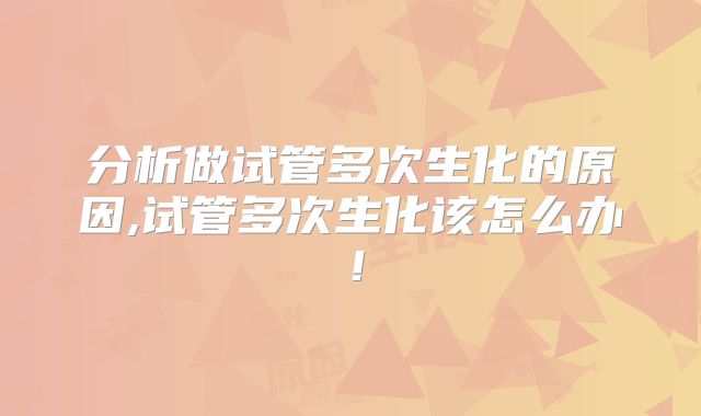 分析做试管多次生化的原因,试管多次生化该怎么办！