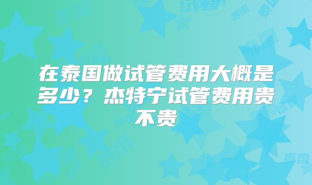 在泰国做试管费用大概是多少？杰特宁试管费用贵不贵