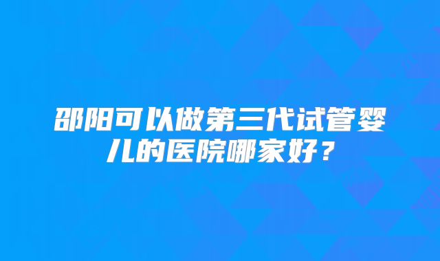 邵阳可以做第三代试管婴儿的医院哪家好？