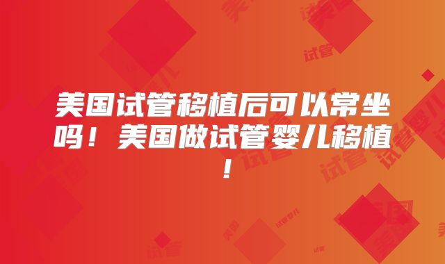 美国试管移植后可以常坐吗!美国做试管婴儿移植!