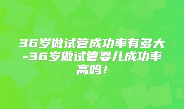 36岁做试管成功率有多大-36岁做试管婴儿成功率高吗！