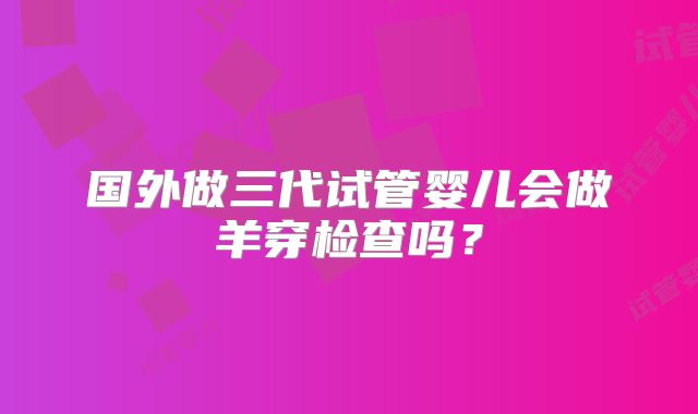 国外做三代试管婴儿会做羊穿检查吗？