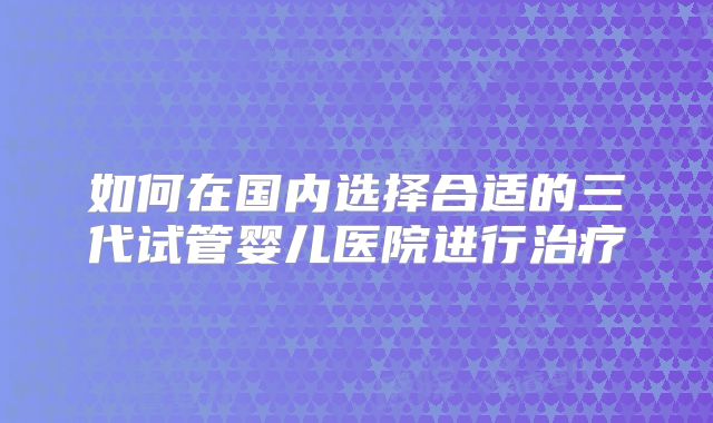 如何在国内选择合适的三代试管婴儿医院进行治疗