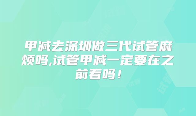 甲减去深圳做三代试管麻烦吗,试管甲减一定要在之前看吗!