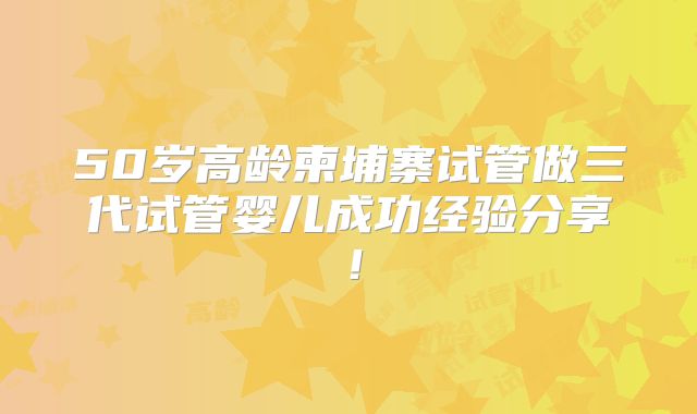 50岁高龄柬埔寨试管做三代试管婴儿成功经验分享！