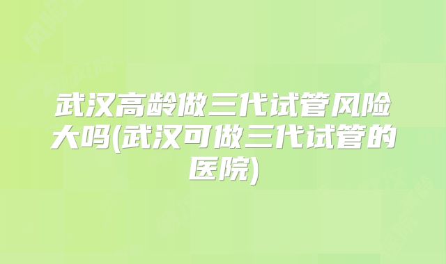 武汉高龄做三代试管风险大吗(武汉可做三代试管的医院)