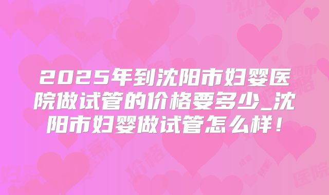 2025年到沈阳市妇婴医院做试管的价格要多少_沈阳市妇婴做试管怎么样!