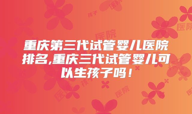 重庆第三代试管婴儿医院排名,重庆三代试管婴儿可以生孩子吗!