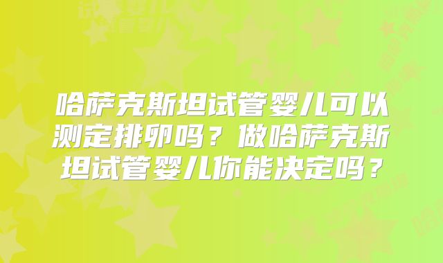 哈萨克斯坦试管婴儿可以测定排卵吗？做哈萨克斯坦试管婴儿你能决定吗？