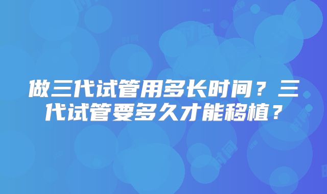 做三代试管用多长时间?三代试管要多久才能移植?