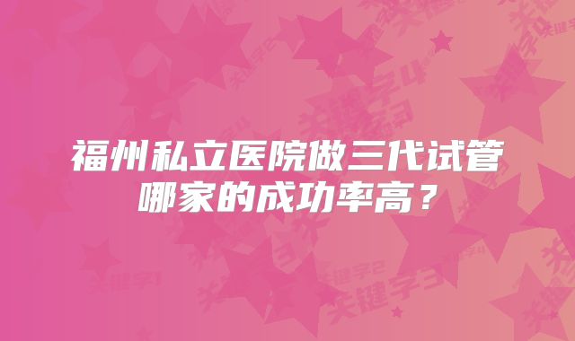 福州私立医院做三代试管哪家的成功率高？