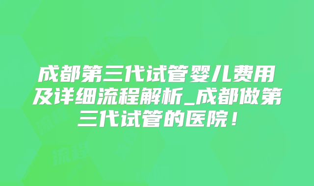 成都第三代试管婴儿费用及详细流程解析_成都做第三代试管的医院！