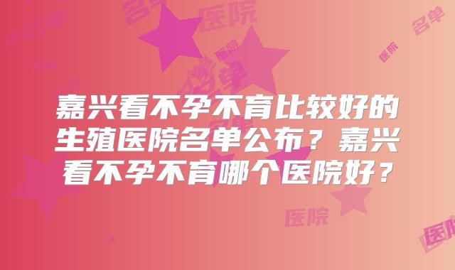 嘉兴看不孕不育比较好的生殖医院名单公布？嘉兴看不孕不育哪个医院好？
