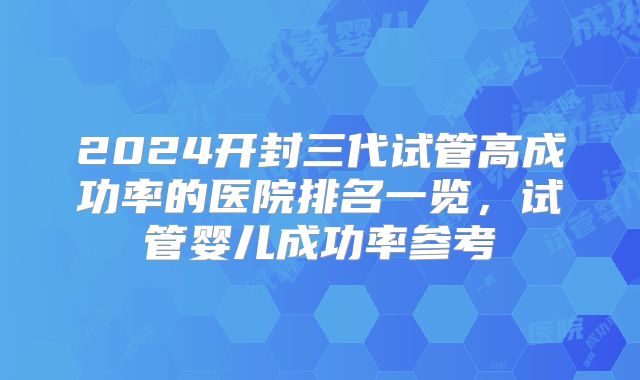 2024开封三代试管高成功率的医院排名一览，试管婴儿成功率参考