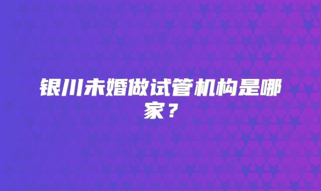 银川未婚做试管机构是哪家？