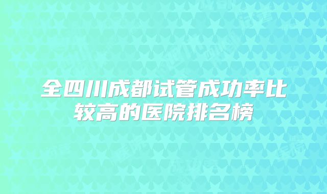 全四川成都试管成功率比较高的医院排名榜