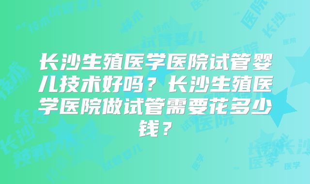 长沙生殖医学医院试管婴儿技术好吗？长沙生殖医学医院做试管需要花多少钱？