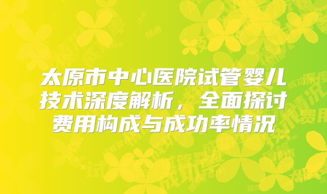太原市中心医院试管婴儿技术深度解析，全面探讨费用构成与成功率情况