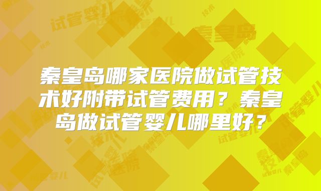 秦皇岛哪家医院做试管技术好附带试管费用？秦皇岛做试管婴儿哪里好？