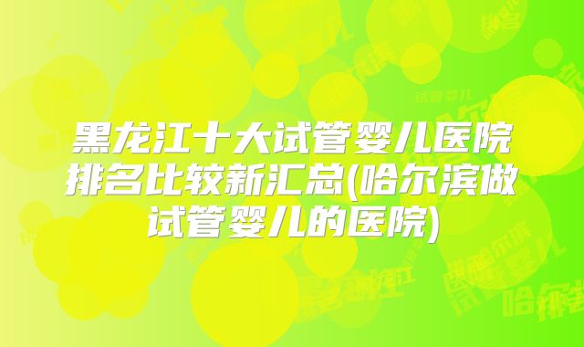黑龙江十大试管婴儿医院排名比较新汇总(哈尔滨做试管婴儿的医院)